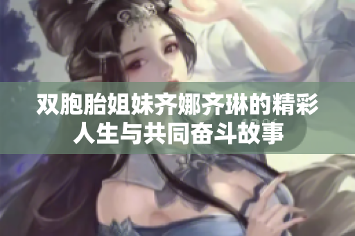 双胞胎姐妹齐娜齐琳的精彩人生与共同奋斗故事