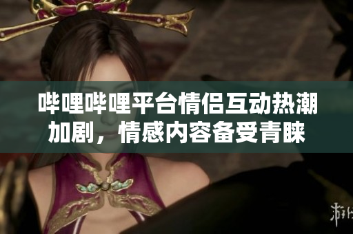 哔哩哔哩平台情侣互动热潮加剧，情感内容备受青睐