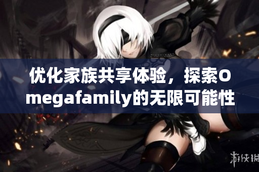 优化家族共享体验，探索Omegafamily的无限可能性
