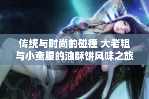 传统与时尚的碰撞 大老粗与小蛮腰的油酥饼风味之旅