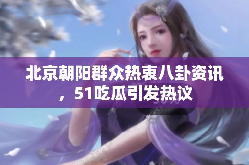 北京朝阳群众热衷八卦资讯，51吃瓜引发热议