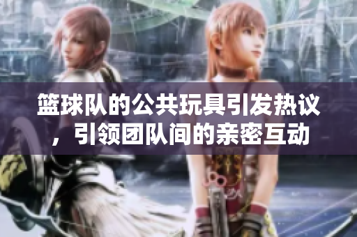 篮球队的公共玩具引发热议，引领团队间的亲密互动