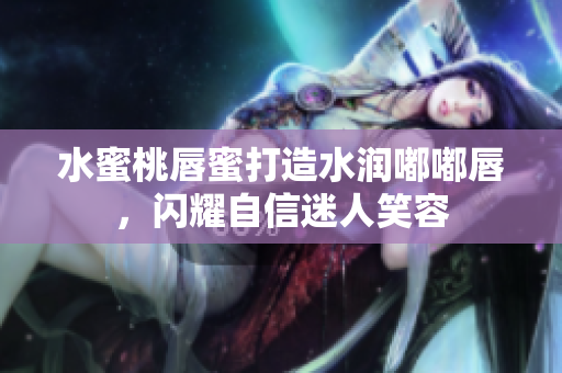 水蜜桃唇蜜打造水润嘟嘟唇，闪耀自信迷人笑容