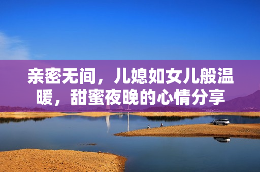 亲密无间，儿媳如女儿般温暖，甜蜜夜晚的心情分享
