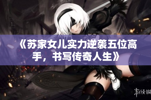 《苏家女儿实力逆袭五位高手，书写传奇人生》