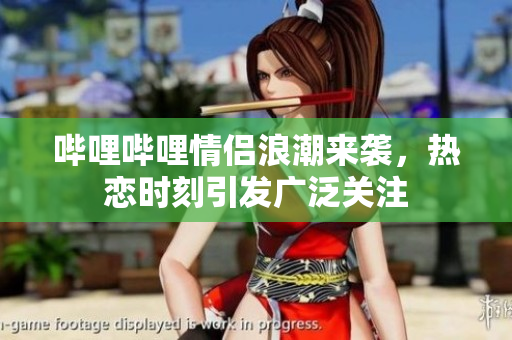 哔哩哔哩情侣浪潮来袭，热恋时刻引发广泛关注