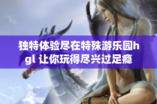 独特体验尽在特殊游乐园hgl 让你玩得尽兴过足瘾