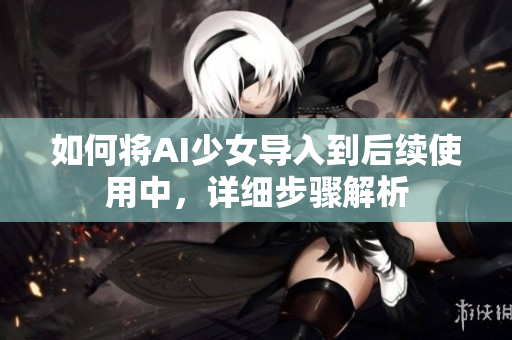 如何将AI少女导入到后续使用中，详细步骤解析