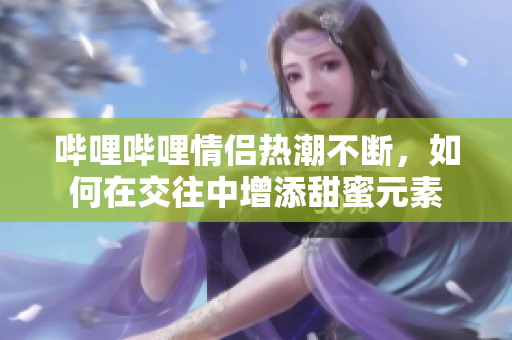 哔哩哔哩情侣热潮不断，如何在交往中增添甜蜜元素