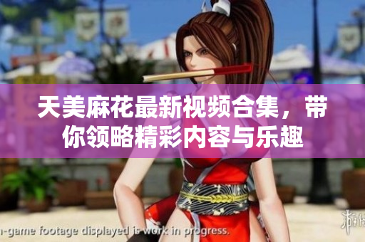 天美麻花最新视频合集，带你领略精彩内容与乐趣