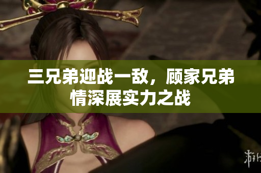 三兄弟迎战一敌，顾家兄弟情深展实力之战