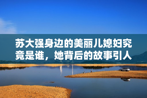 苏大强身边的美丽儿媳妇究竟是谁，她背后的故事引人关注