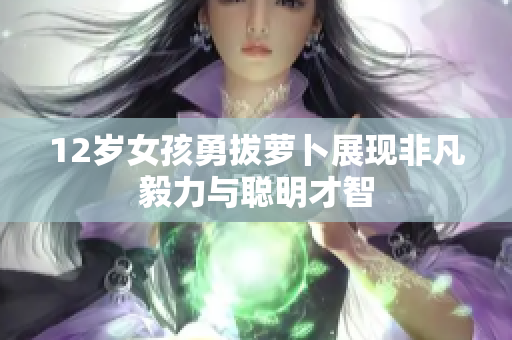 12岁女孩勇拔萝卜展现非凡毅力与聪明才智