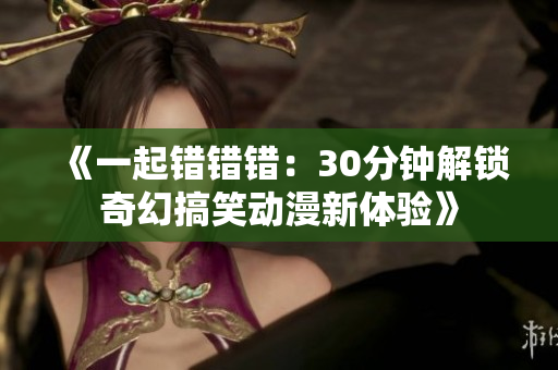 《一起错错错：30分钟解锁奇幻搞笑动漫新体验》