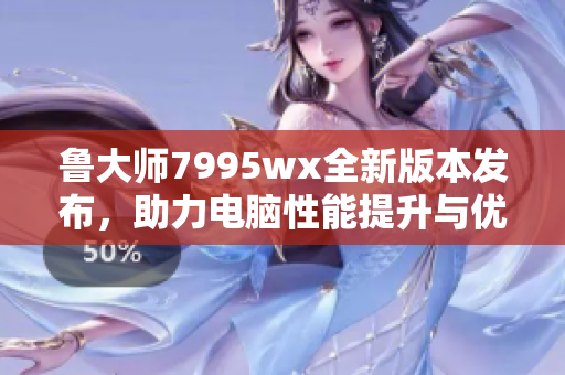 鲁大师7995wx全新版本发布，助力电脑性能提升与优化