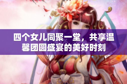 四个女儿同聚一堂，共享温馨团圆盛宴的美好时刻