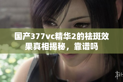 国产377vc精华2的祛斑效果真相揭秘，靠谱吗