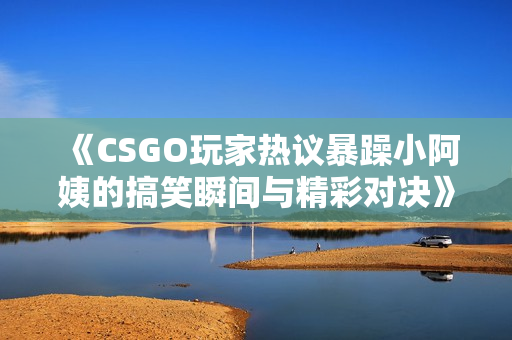《CSGO玩家热议暴躁小阿姨的搞笑瞬间与精彩对决》
