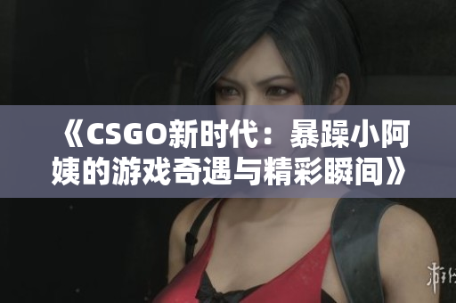 《CSGO新时代：暴躁小阿姨的游戏奇遇与精彩瞬间》