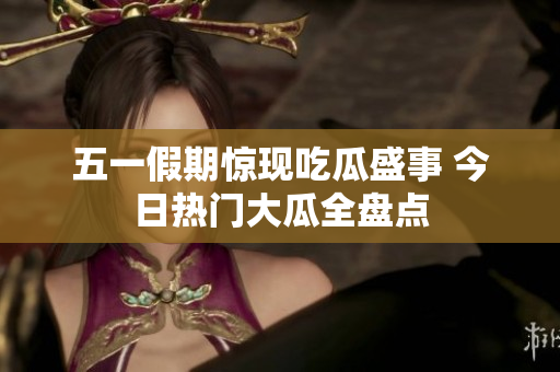 五一假期惊现吃瓜盛事 今日热门大瓜全盘点