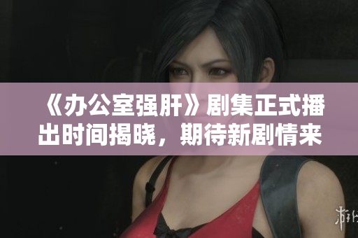《办公室强肝》剧集正式播出时间揭晓，期待新剧情来袭！