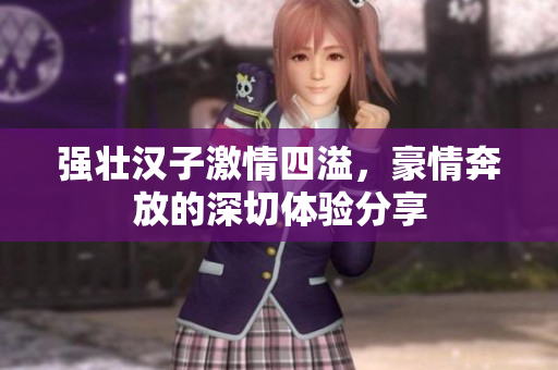 强壮汉子激情四溢，豪情奔放的深切体验分享