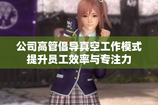 公司高管倡导真空工作模式提升员工效率与专注力
