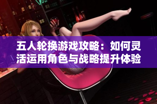 五人轮换游戏攻略：如何灵活运用角色与战略提升体验