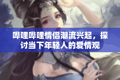 哔哩哔哩情侣潮流兴起，探讨当下年轻人的爱情观