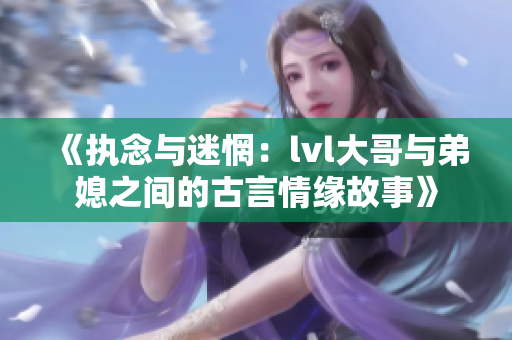 《执念与迷惘：lvl大哥与弟媳之间的古言情缘故事》