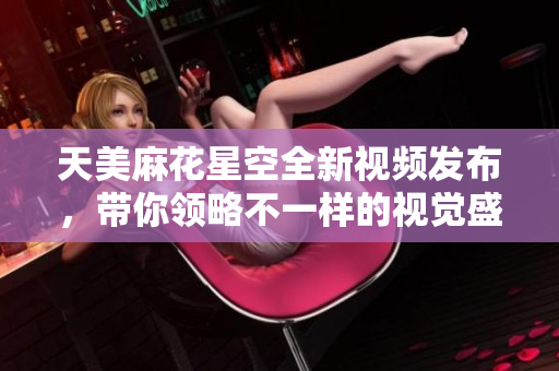 天美麻花星空全新视频发布，带你领略不一样的视觉盛宴