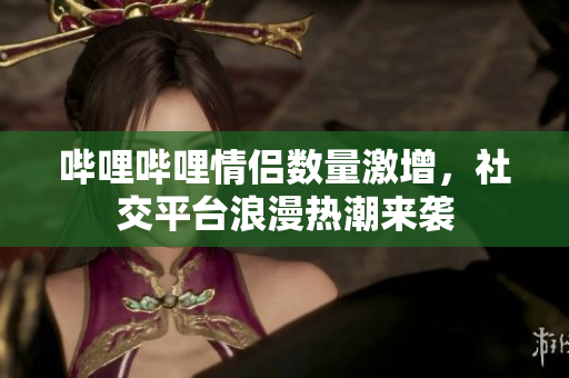 哔哩哔哩情侣数量激增，社交平台浪漫热潮来袭