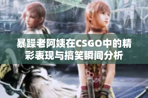 暴躁老阿姨在CSGO中的精彩表现与搞笑瞬间分析