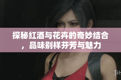 探秘红酒与花卉的奇妙结合，品味别样芬芳与魅力