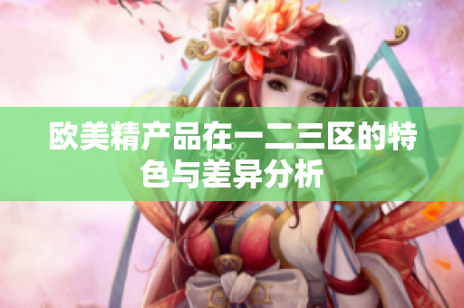 欧美精产品在一二三区的特色与差异分析