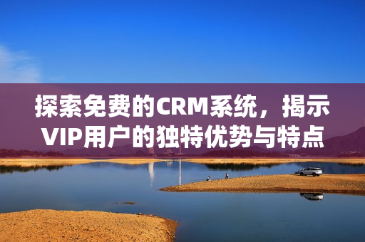 探索免费的CRM系统，揭示VIP用户的独特优势与特点
