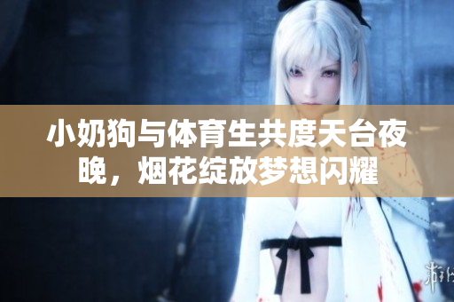 小奶狗与体育生共度天台夜晚，烟花绽放梦想闪耀
