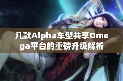 几款Alpha车型共享Omega平台的重磅升级解析