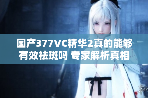 国产377VC精华2真的能够有效祛斑吗 专家解析真相