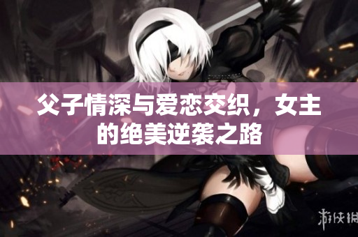 父子情深与爱恋交织，女主的绝美逆袭之路