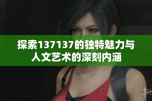 探索137137的独特魅力与人文艺术的深刻内涵