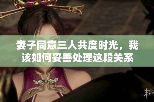 妻子同意三人共度时光，我该如何妥善处理这段关系