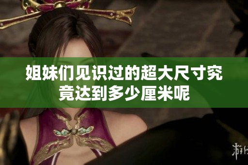姐妹们见识过的超大尺寸究竟达到多少厘米呢