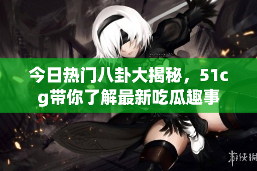今日热门八卦大揭秘，51cg带你了解最新吃瓜趣事