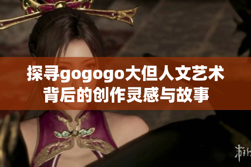 探寻gogogo大但人文艺术背后的创作灵感与故事