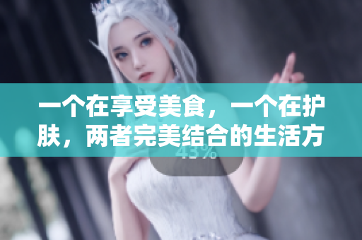 一个在享受美食，一个在护肤，两者完美结合的生活方式分享