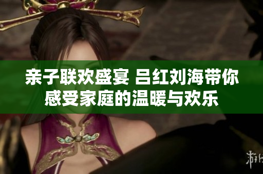 亲子联欢盛宴 吕红刘海带你感受家庭的温暖与欢乐