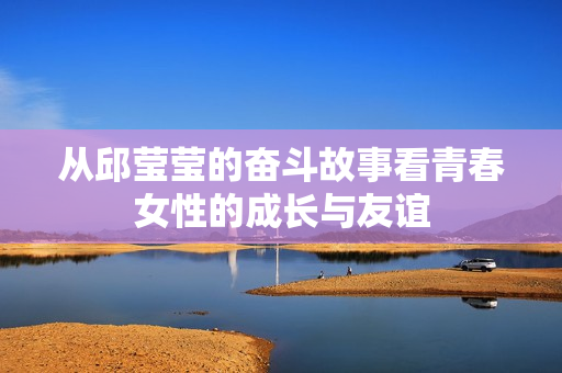 从邱莹莹的奋斗故事看青春女性的成长与友谊