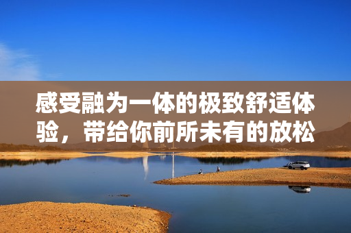 感受融为一体的极致舒适体验，带给你前所未有的放松感