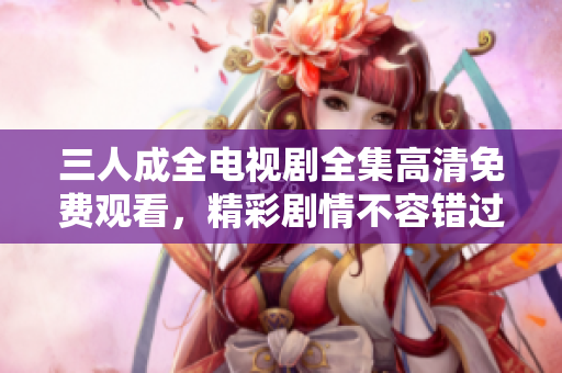 三人成全电视剧全集高清免费观看，精彩剧情不容错过